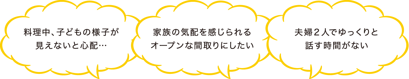 料理中、子どもの様子が見えないと心配… 家族の気配を感じられるオープンな間取りにしたい 夫婦２人でゆっくりと話す時間がない